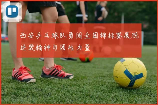 西安乒乓球队勇闯全国锦标赛展现逆袭精神与团结力量