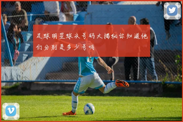 足球明星球衣号码大揭秘你知道他们分别是多少号吗