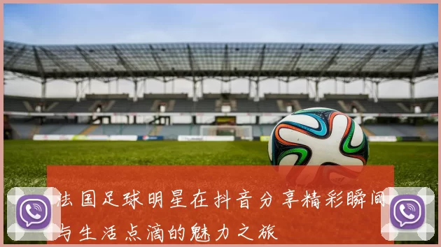 法国足球明星在抖音分享精彩瞬间与生活点滴的魅力之旅