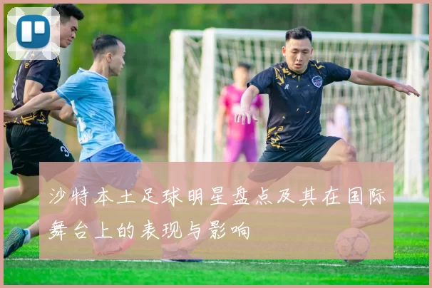 沙特本土足球明星盘点及其在国际舞台上的表现与影响