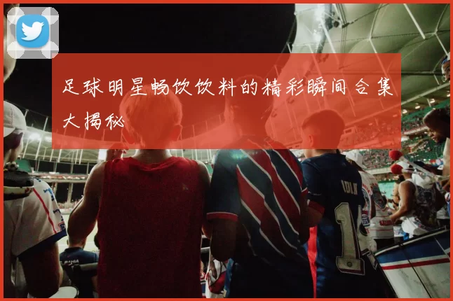 足球明星畅饮饮料的精彩瞬间合集大揭秘