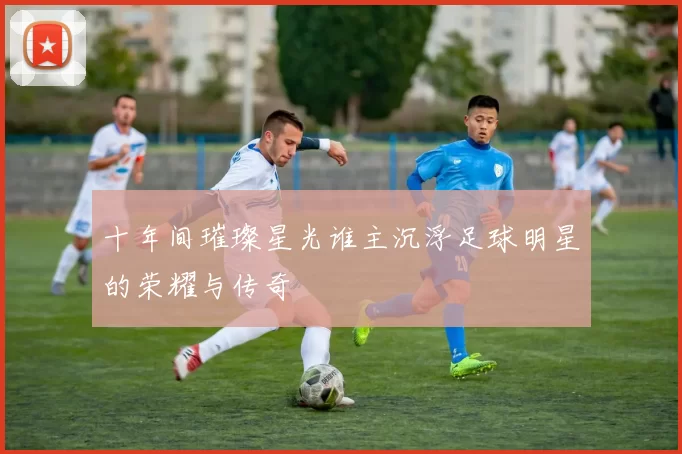 十年间璀璨星光谁主沉浮足球明星的荣耀与传奇