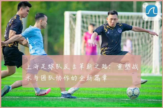 上海足球队反击革新之路：重塑战术与团队协作的全新篇章